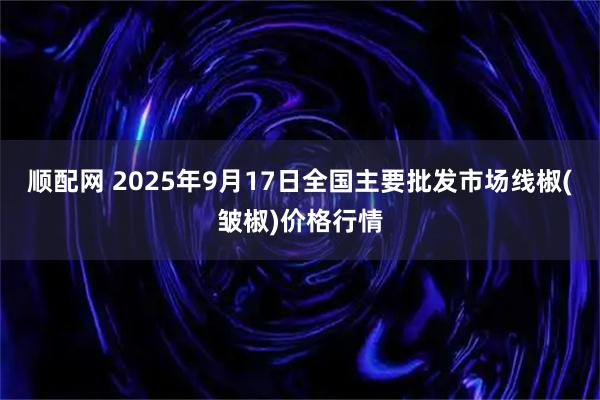 顺配网 2025年9月17日全国主要批发市场线椒(皱椒)价格行情