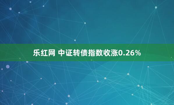 乐红网 中证转债指数收涨0.26%