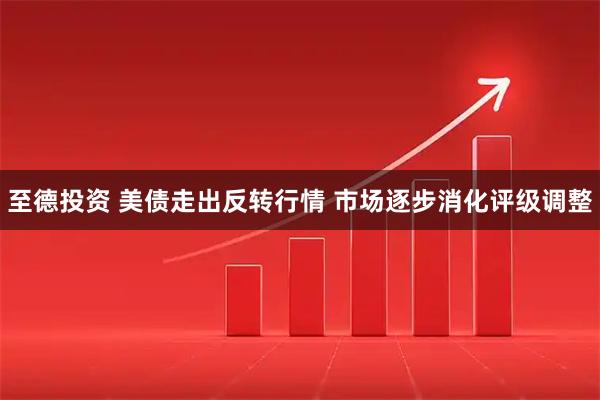 至德投资 美债走出反转行情 市场逐步消化评级调整