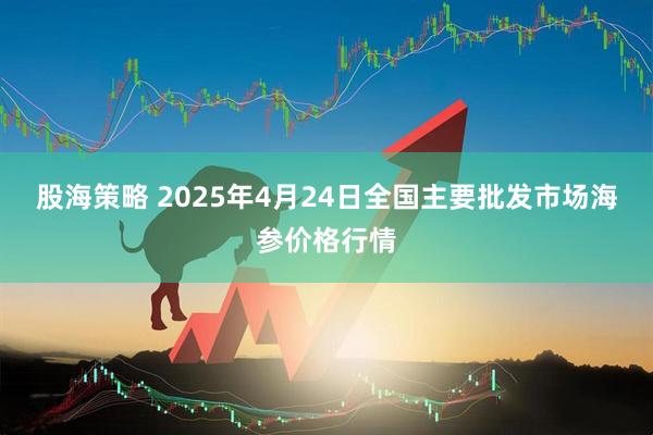 股海策略 2025年4月24日全国主要批发市场海参价格行情