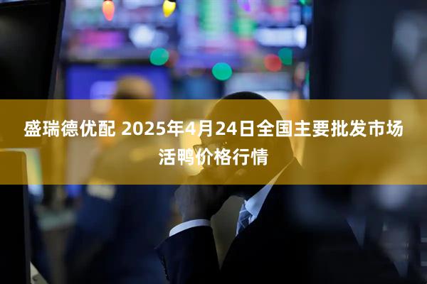 盛瑞德优配 2025年4月24日全国主要批发市场活鸭价格行情