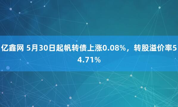 亿鑫网 5月30日起帆转债上涨0.08%，转股溢价率54.71%