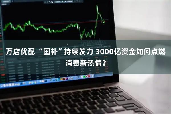 万店优配 “国补”持续发力 3000亿资金如何点燃消费新热情？