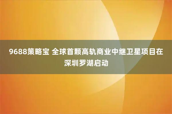 9688策略宝 全球首颗高轨商业中继卫星项目在深圳罗湖启动