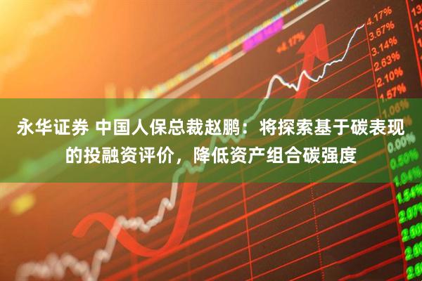 永华证券 中国人保总裁赵鹏：将探索基于碳表现的投融资评价，降低资产组合碳强度