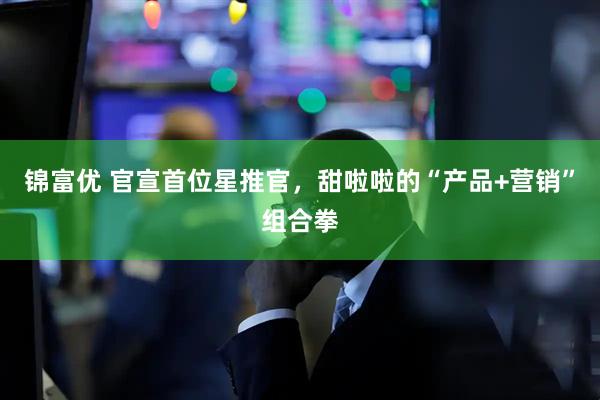 锦富优 官宣首位星推官，甜啦啦的“产品+营销”组合拳