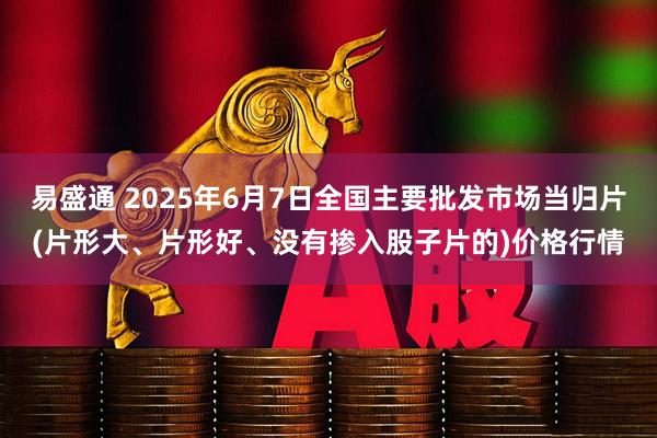 易盛通 2025年6月7日全国主要批发市场当归片(片形大、片形好、没有掺入股子片的)价格行情
