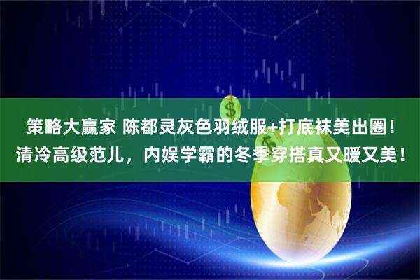 策略大赢家 陈都灵灰色羽绒服+打底袜美出圈！清冷高级范儿，内娱学霸的冬季穿搭真又暖又美！