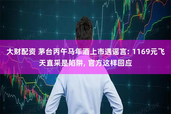 大财配资 茅台丙午马年酒上市遇谣言: 1169元飞天直采是陷阱, 官方这样回应