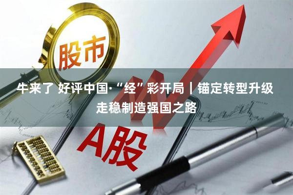 牛来了 好评中国·“经”彩开局｜锚定转型升级 走稳制造强国之路