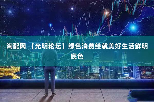 淘配网 【光明论坛】绿色消费绘就美好生活鲜明底色