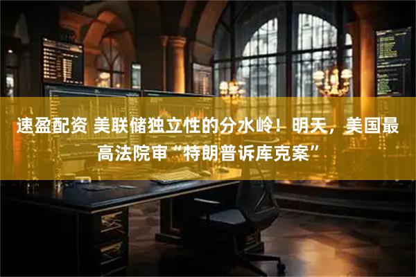 速盈配资 美联储独立性的分水岭！明天，美国最高法院审“特朗普诉库克案”