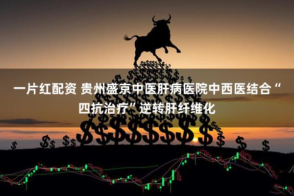 一片红配资 贵州盛京中医肝病医院中西医结合“四抗治疗”逆转肝纤维化