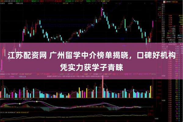 江苏配资网 广州留学中介榜单揭晓，口碑好机构凭实力获学子青睐