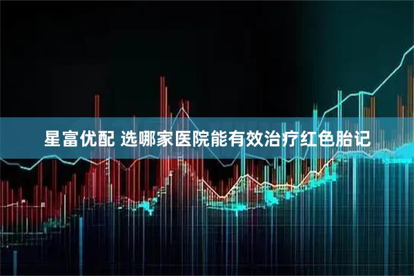 星富优配 选哪家医院能有效治疗红色胎记