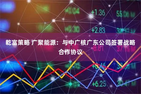 乾富策略 广聚能源：与中广核广东公司签署战略合作协议