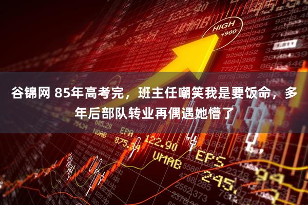 谷锦网 85年高考完，班主任嘲笑我是要饭命，多年后部队转业再偶遇她懵了