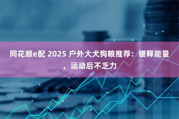 同花顺e配 2025 户外大犬狗粮推荐：缓释能量，运动后不乏力