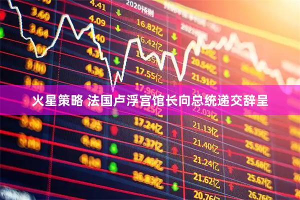 火星策略 法国卢浮宫馆长向总统递交辞呈