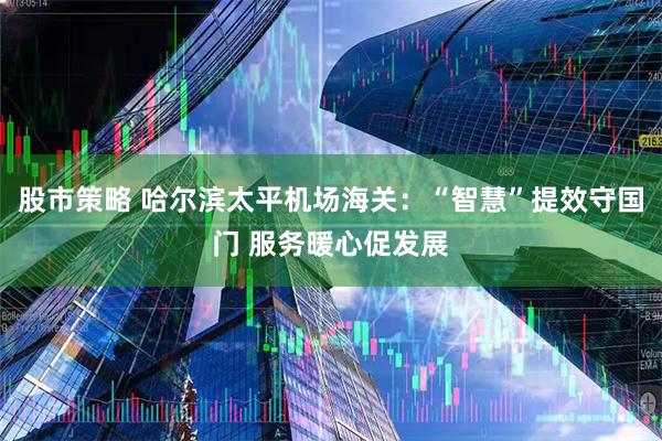 股市策略 哈尔滨太平机场海关：“智慧”提效守国门 服务暖心促发展