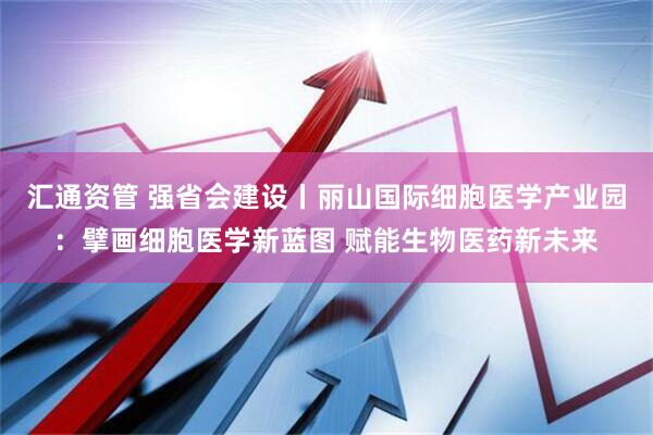 汇通资管 强省会建设丨丽山国际细胞医学产业园：擘画细胞医学新蓝图 赋能生物医药新未来
