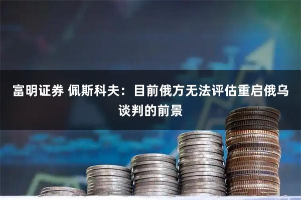 富明证券 佩斯科夫：目前俄方无法评估重启俄乌谈判的前景