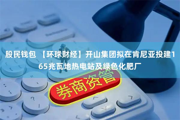 股民钱包 【环球财经】开山集团拟在肯尼亚投建165兆瓦地热电站及绿色化肥厂