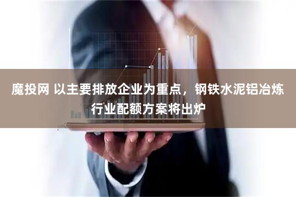 魔投网 以主要排放企业为重点，钢铁水泥铝冶炼行业配额方案将出炉