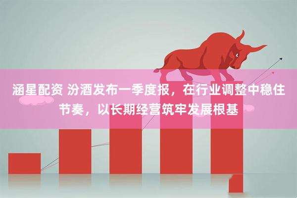 涵星配资 汾酒发布一季度报，在行业调整中稳住节奏，以长期经营筑牢发展根基